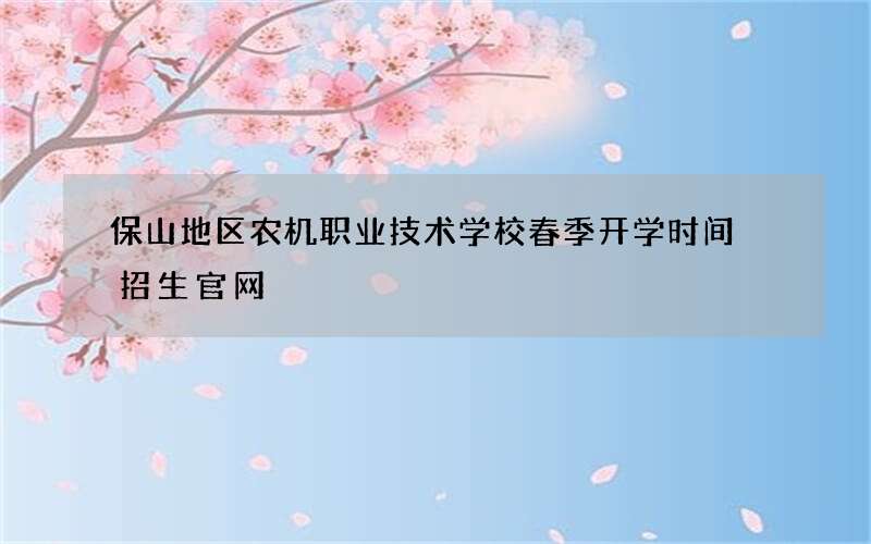 保山地区农机职业技术学校春季开学时间 招生官网